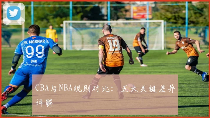 CBA与NBA规则对比：五大关键差异详解