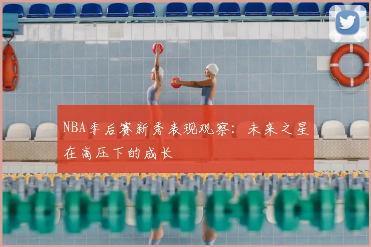 NBA季后赛新秀表现观察：未来之星在高压下的成长