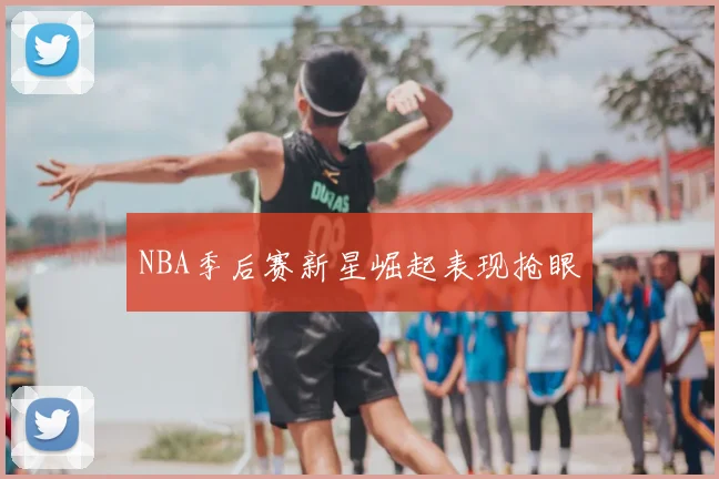 NBA季后赛新星崛起表现抢眼