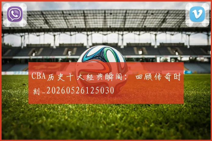 CBA历史十大经典瞬间：回顾传奇时刻_20260526125030