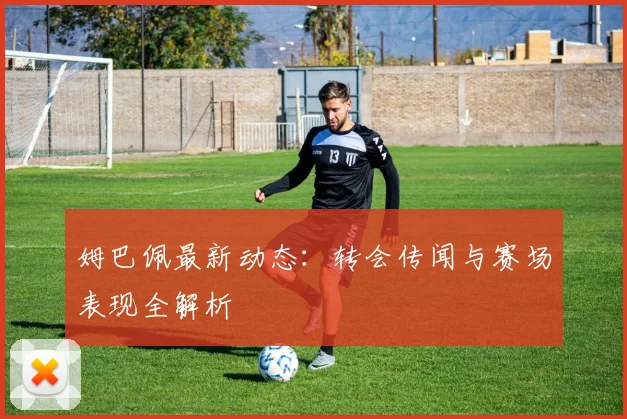姆巴佩最新动态：转会传闻与赛场表现全解析