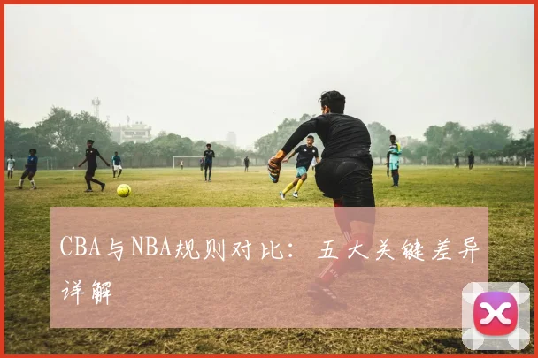 CBA与NBA规则对比：五大关键差异详解