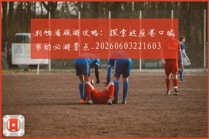 利物浦旅游攻略：探索这座港口城市的必游景点_20260603221603