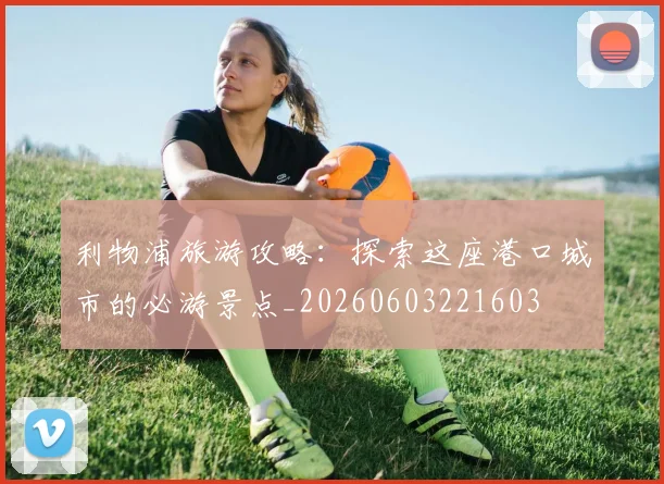利物浦旅游攻略：探索这座港口城市的必游景点_20260603221603