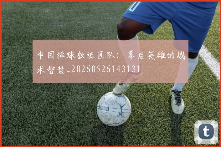 中国排球教练团队:幕后英雄的战术智慧_20260526143131