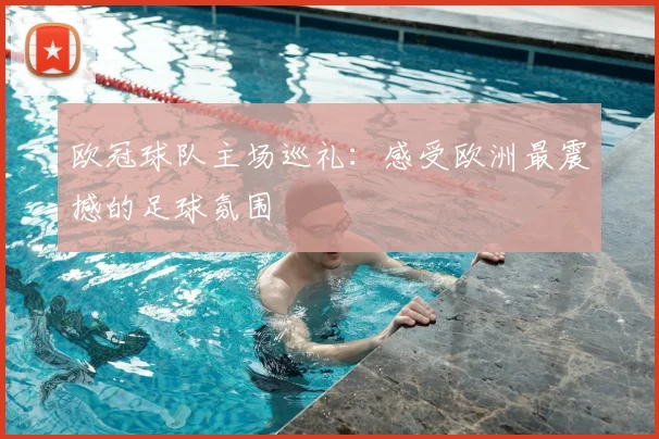 欧冠球队主场巡礼：感受欧洲最震撼的足球氛围