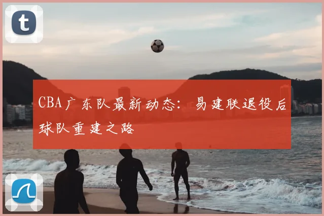 CBA广东队最新动态：易建联退役后球队重建之路