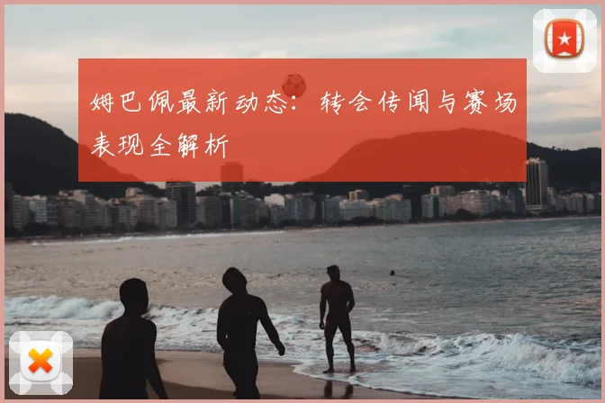 姆巴佩最新动态：转会传闻与赛场表现全解析
