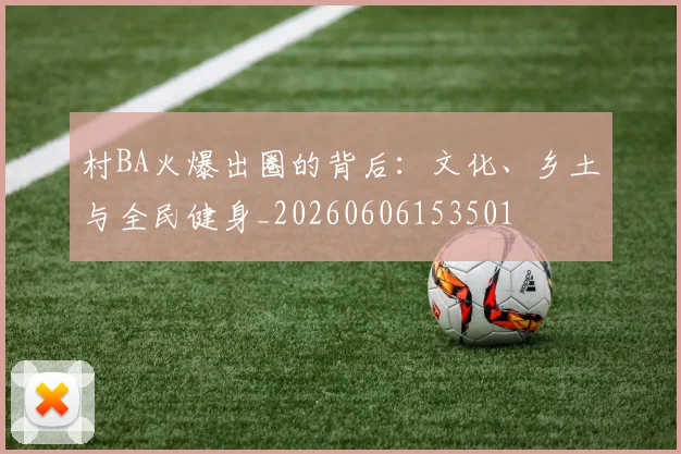 村BA火爆出圈的背后：文化、乡土与全民健身_20260606153501