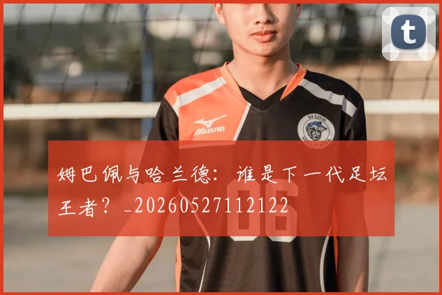 姆巴佩与哈兰德：谁是下一代足坛王者？_20260527112122
