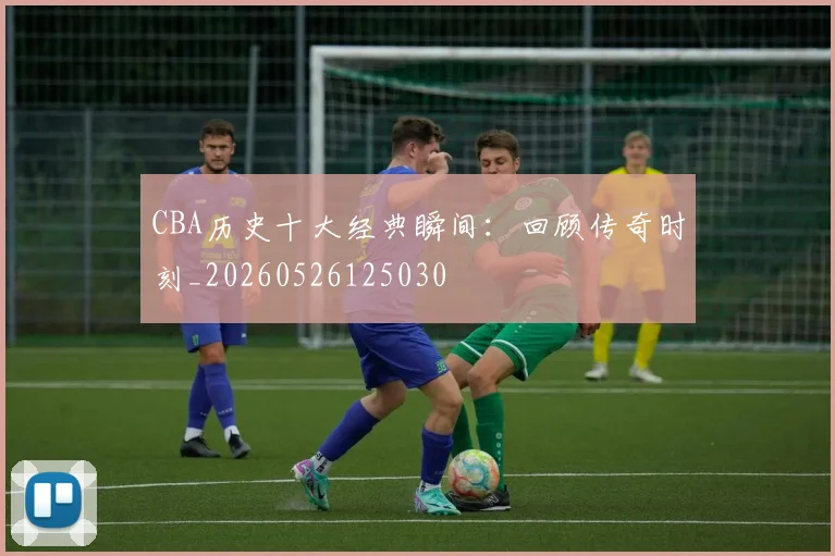 CBA历史十大经典瞬间：回顾传奇时刻_20260526125030