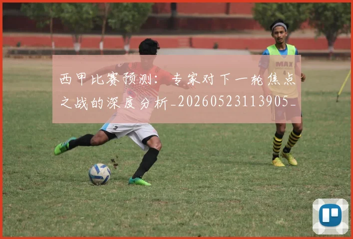 西甲比赛预测：专家对下一轮焦点之战的深度分析_20260523113905_20260703181903