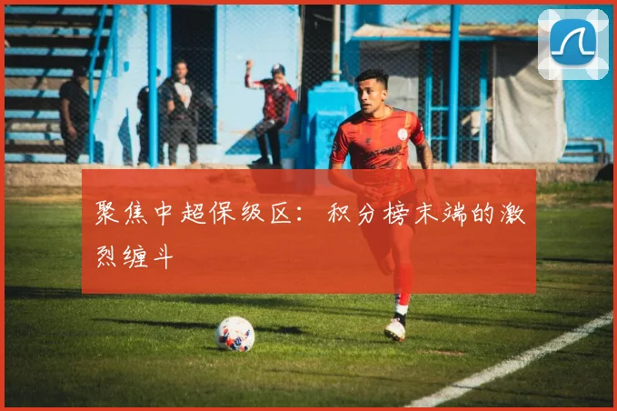 聚焦中超保级区：积分榜末端的激烈缠斗
