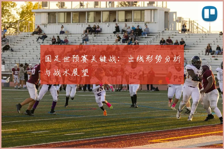 国足世预赛关键战：出线形势分析与战术展望